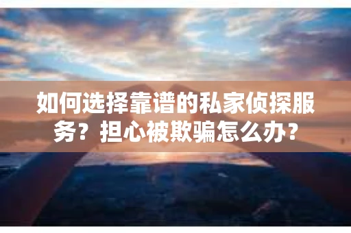 如何选择靠谱的私家侦探服务？担心被欺骗怎么办？