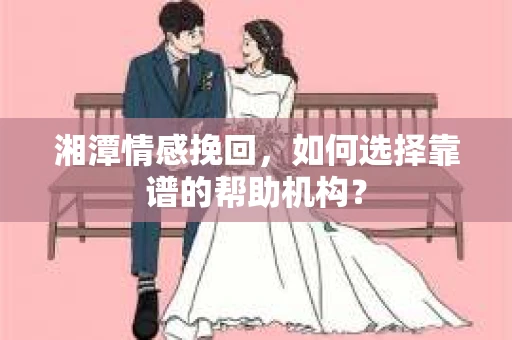 湘潭情感挽回，如何选择靠谱的帮助机构？