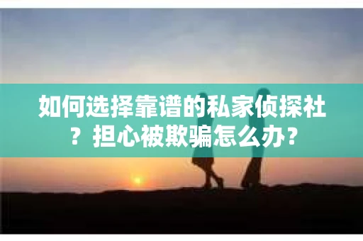 如何选择靠谱的私家侦探社？担心被欺骗怎么办？