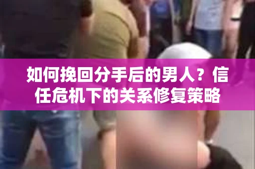 如何挽回分手后的男人？信任危机下的关系修复策略