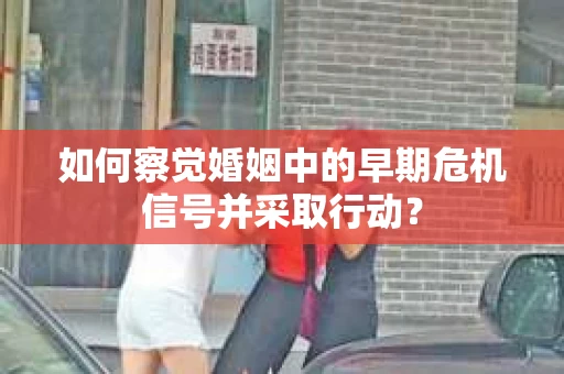 如何察觉婚姻中的早期危机信号并采取行动？