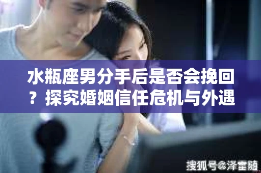 水瓶座男分手后是否会挽回？探究婚姻信任危机与外遇嫌疑的应对策略