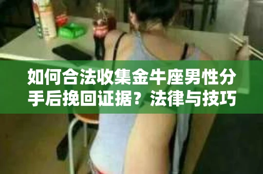 如何合法收集金牛座男性分手后挽回证据？法律与技巧的双重指导