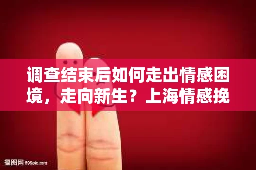 调查结束后如何走出情感困境，走向新生？上海情感挽回婚姻公司给出的专业建议