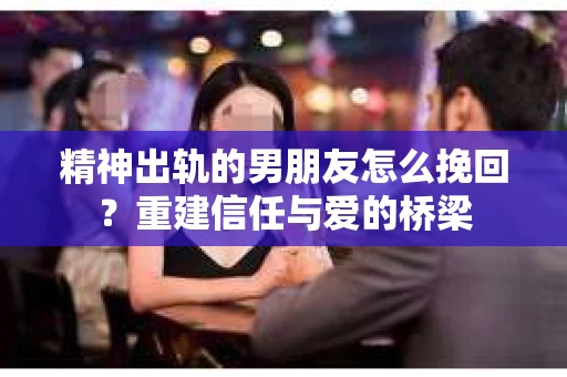 精神出轨的男朋友怎么挽回？重建信任与爱的桥梁