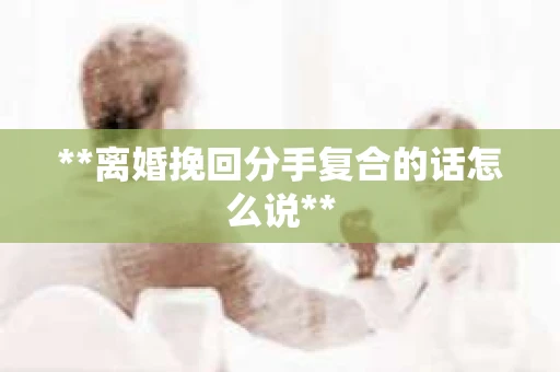 **离婚挽回分手复合的话怎么说**