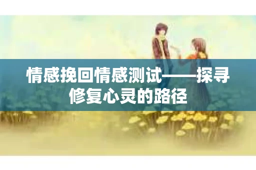 情感挽回情感测试——探寻修复心灵的路径