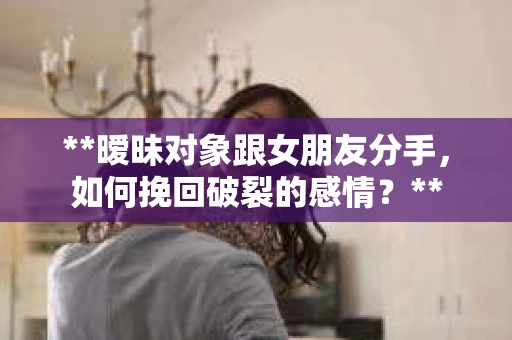 **暧昧对象跟女朋友分手，如何挽回破裂的感情？**