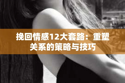 挽回情感12大套路：重塑关系的策略与技巧