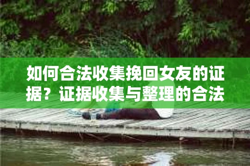 如何合法收集挽回女友的证据？证据收集与整理的合法策略怎么办？