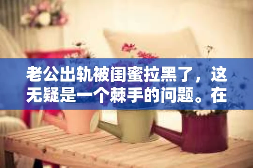 老公出轨被闺蜜拉黑了，这无疑是一个棘手的问题。在这个问题上，我想要和大家分享一下我的看法和经历，希望能给大家带来一些启示。