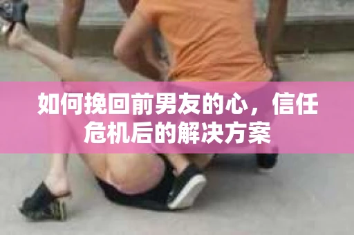 如何挽回前男友的心，信任危机后的解决方案