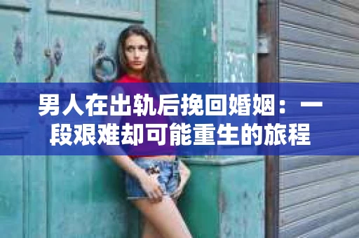 男人在出轨后挽回婚姻：一段艰难却可能重生的旅程