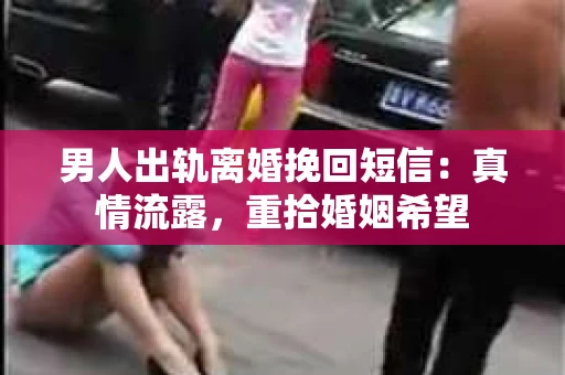男人出轨离婚挽回短信：真情流露，重拾婚姻希望
