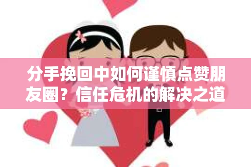 分手挽回中如何谨慎点赞朋友圈？信任危机的解决之道