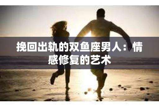 挽回出轨的双鱼座男人：情感修复的艺术