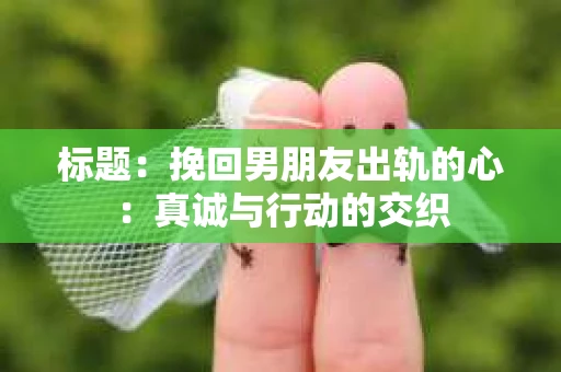 标题：挽回男朋友出轨的心：真诚与行动的交织