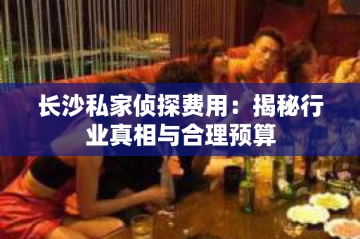 长沙私家侦探费用：揭秘行业真相与合理预算