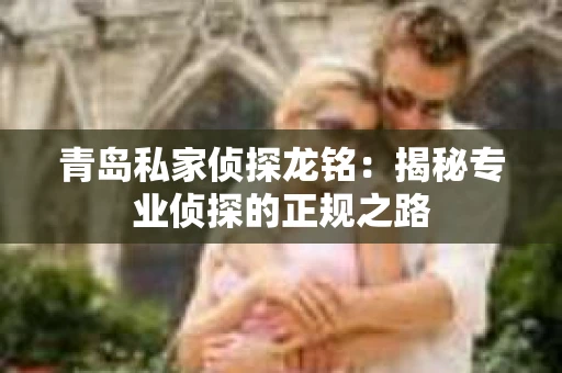 青岛私家侦探龙铭：揭秘专业侦探的正规之路
