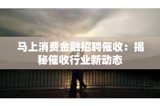 马上消费金融招聘催收：揭秘催收行业新动态