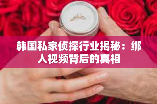 韩国私家侦探行业揭秘：绑人视频背后的真相