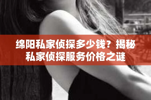 绵阳私家侦探多少钱？揭秘私家侦探服务价格之谜