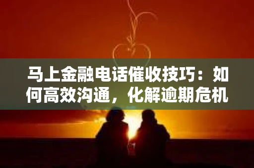 马上金融电话催收技巧：如何高效沟通，化解逾期危机