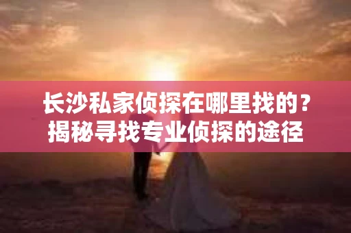 长沙私家侦探在哪里找的？揭秘寻找专业侦探的途径