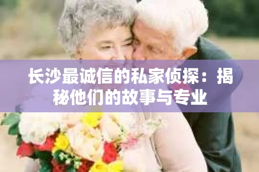长沙最诚信的私家侦探：揭秘他们的故事与专业