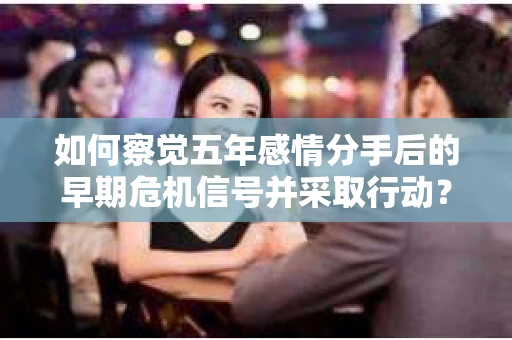 如何察觉五年感情分手后的早期危机信号并采取行动？