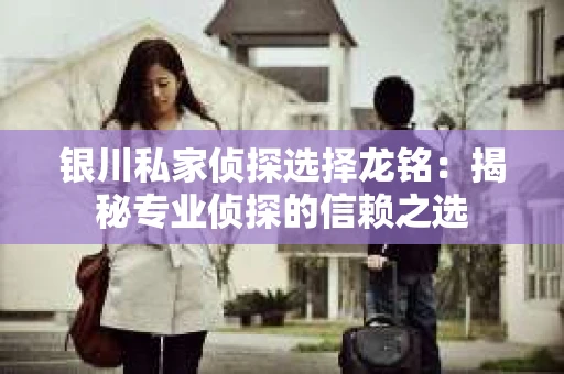 银川私家侦探选择龙铭：揭秘专业侦探的信赖之选