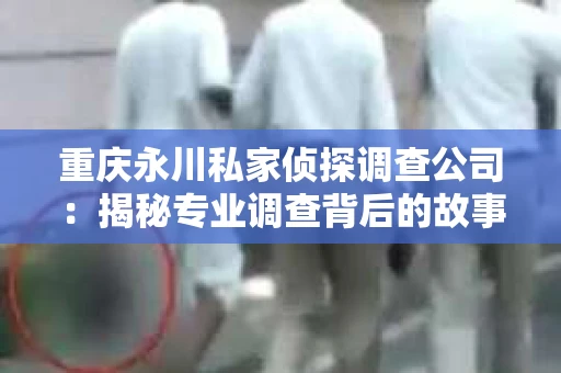 重庆永川私家侦探调查公司：揭秘专业调查背后的故事