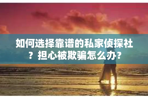 如何选择靠谱的私家侦探社？担心被欺骗怎么办？