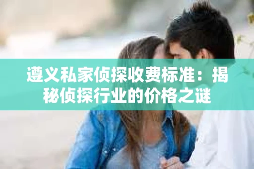 遵义私家侦探收费标准：揭秘侦探行业的价格之谜