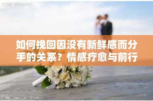 如何挽回因没有新鲜感而分手的关系？情感疗愈与前行计划