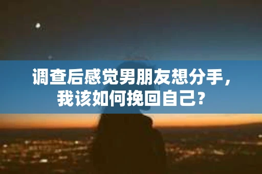 调查后感觉男朋友想分手，我该如何挽回自己？