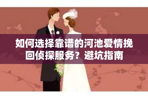 如何选择靠谱的河池爱情挽回侦探服务？避坑指南
