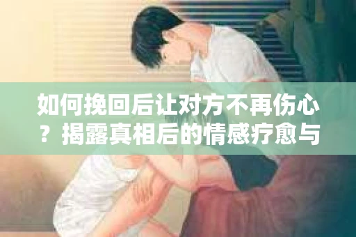 如何挽回后让对方不再伤心？揭露真相后的情感疗愈与前行计划