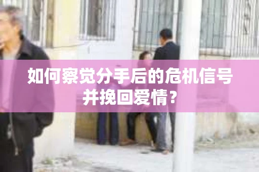 如何察觉分手后的危机信号并挽回爱情？