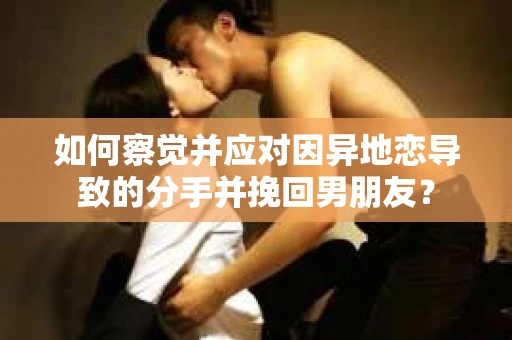 如何察觉并应对因异地恋导致的分手并挽回男朋友？