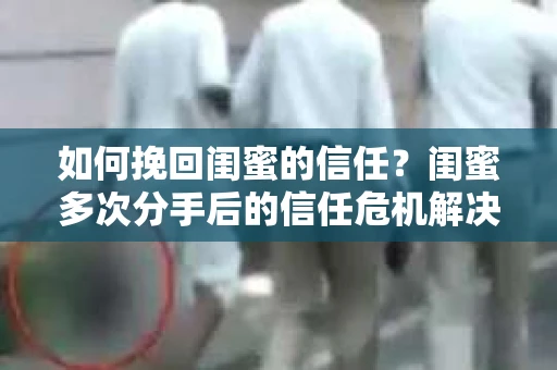 如何挽回闺蜜的信任？闺蜜多次分手后的信任危机解决方案