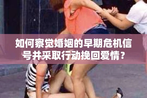 如何察觉婚姻的早期危机信号并采取行动挽回爱情？