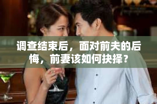 调查结束后，面对前夫的后悔，前妻该如何抉择？