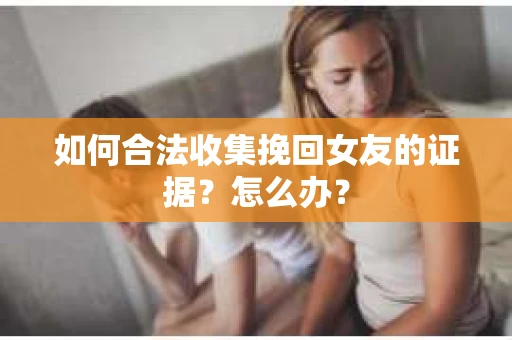 如何合法收集挽回女友的证据？怎么办？