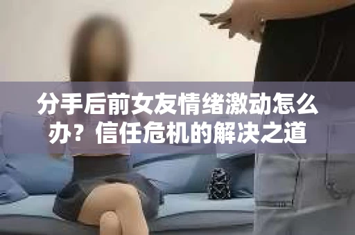 分手后前女友情绪激动怎么办？信任危机的解决之道