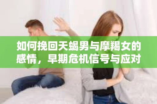 如何挽回天蝎男与摩羯女的感情,早期危机信号与应对策略 如何挽回天蝎男与摩羯女的感情,早期危机信号与应对策略