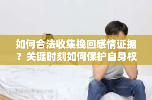 如何合法收集挽回感情证据？关键时刻如何保护自身权益？