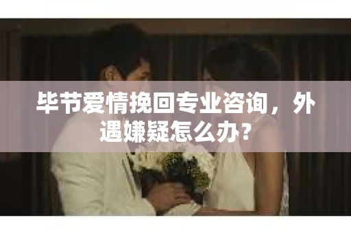 毕节爱情挽回专业咨询，外遇嫌疑怎么办？