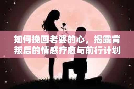 如何挽回老婆的心,揭露背叛后的情感疗愈与前行计划 如何挽回老婆的心,揭露背叛后的情感疗愈与前行计划