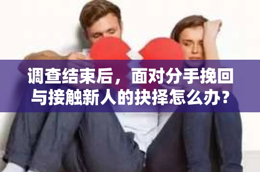 调查结束后，面对分手挽回与接触新人的抉择怎么办？